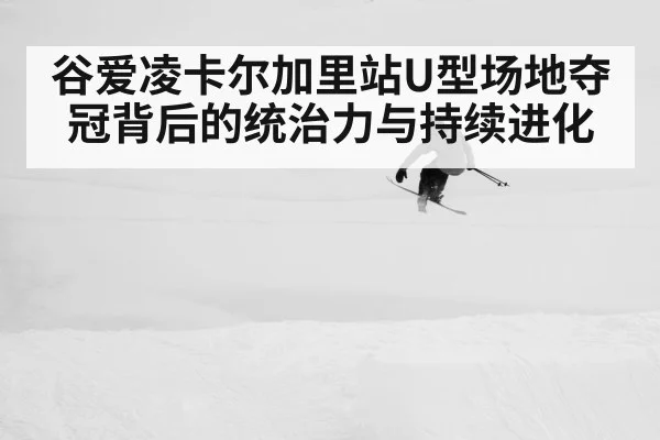 谷爱凌卡尔加里站U型场地夺冠背后的统治力与持续进化